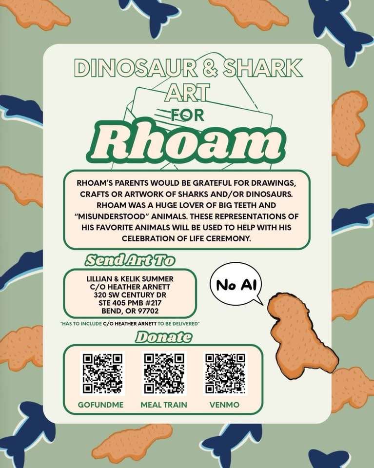 Dinosaur and shark art for Rhoam: Rhoam's parents would be grateful for drawings, crafts or artwork of sharks and/or dinosaurs. Rhoam was a huge lover of big teeth and "misunderstood" animals. These representations fo his favorite animals will be used to help with his celebration of life ceremony. Send art to: Lillian & Kelik Summerc/o Heather Arnett320 SW Century DrSTE 405 PMB #217Bend, OR 97702